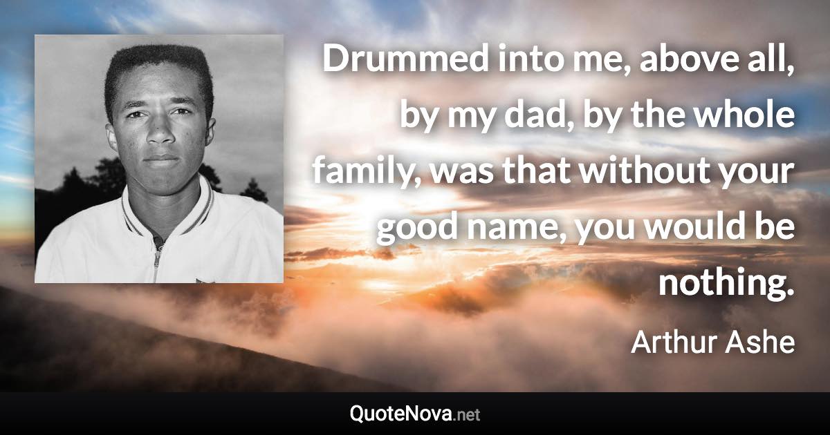 Drummed into me, above all, by my dad, by the whole family, was that without your good name, you would be nothing. - Arthur Ashe quote