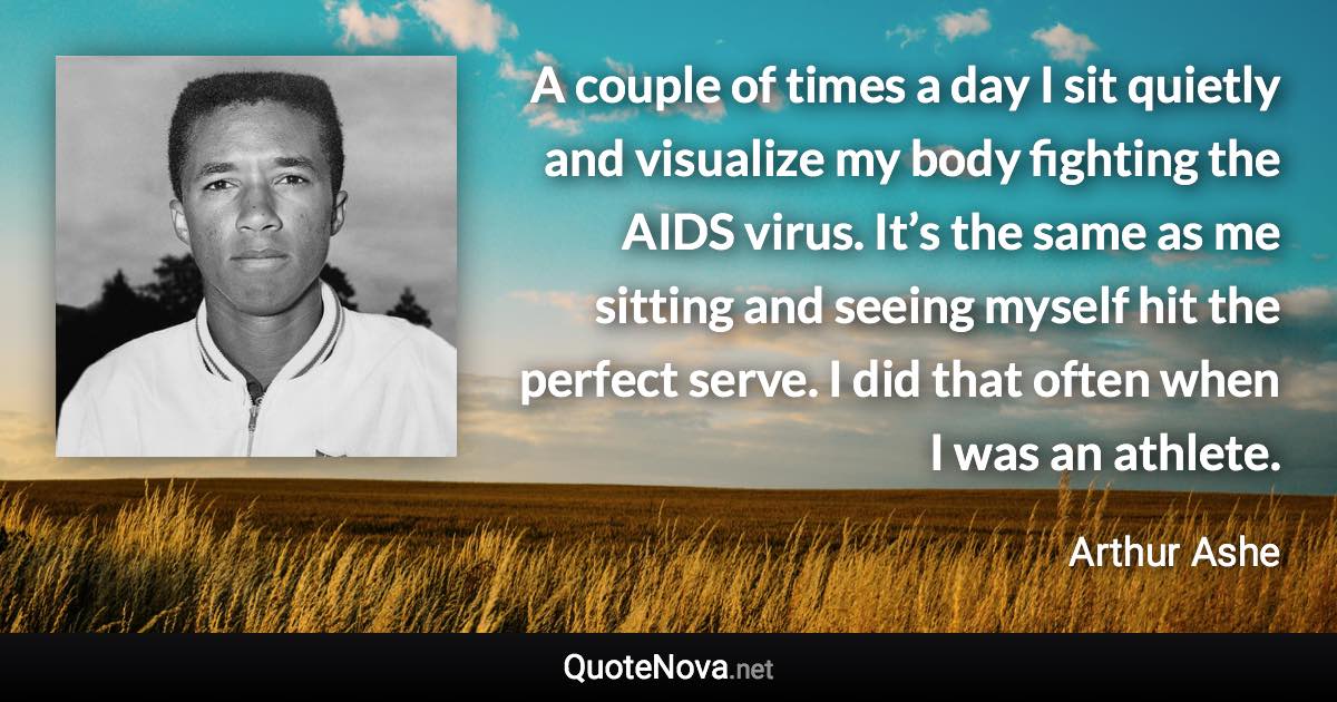 A couple of times a day I sit quietly and visualize my body fighting the AIDS virus. It’s the same as me sitting and seeing myself hit the perfect serve. I did that often when I was an athlete. - Arthur Ashe quote