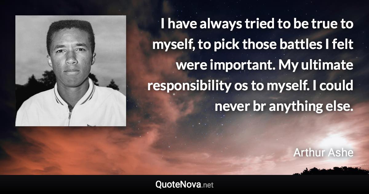 I have always tried to be true to myself, to pick those battles I felt were important. My ultimate responsibility os to myself. I could never br anything else. - Arthur Ashe quote