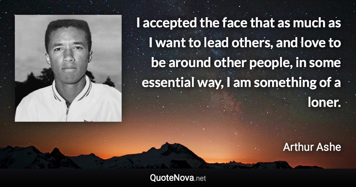 I accepted the face that as much as I want to lead others, and love to be around other people, in some essential way, I am something of a loner. - Arthur Ashe quote