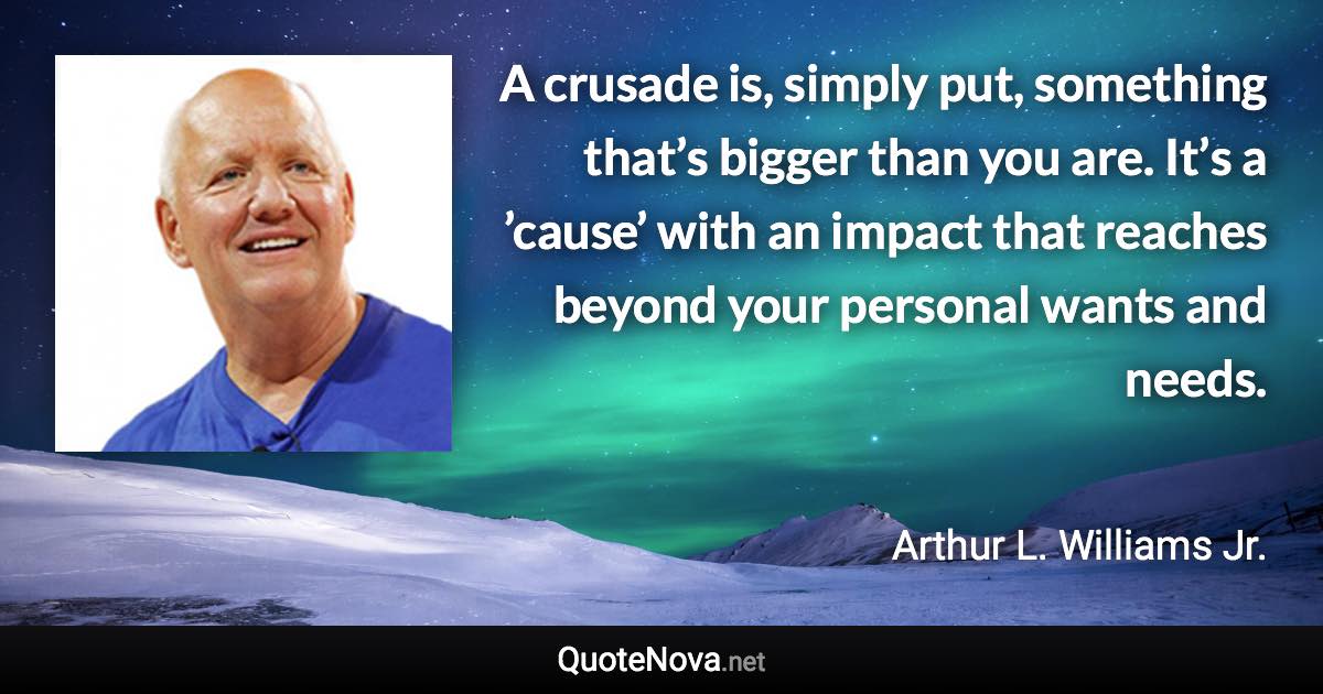 A crusade is, simply put, something that’s bigger than you are. It’s a ’cause’ with an impact that reaches beyond your personal wants and needs. - Arthur L. Williams Jr. quote