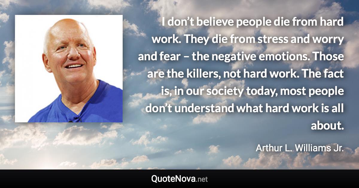 I don’t believe people die from hard work. They die from stress and worry and fear – the negative emotions. Those are the killers, not hard work. The fact is, in our society today, most people don’t understand what hard work is all about. - Arthur L. Williams Jr. quote