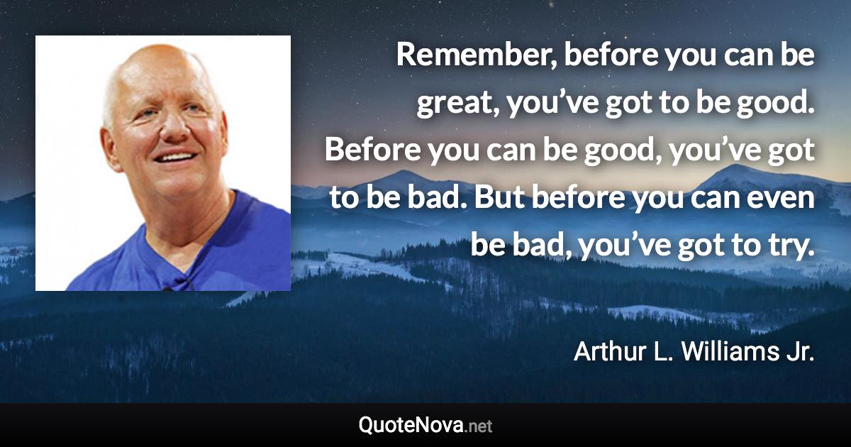 Remember, before you can be great, you’ve got to be good. Before you can be good, you’ve got to be bad. But before you can even be bad, you’ve got to try. - Arthur L. Williams Jr. quote