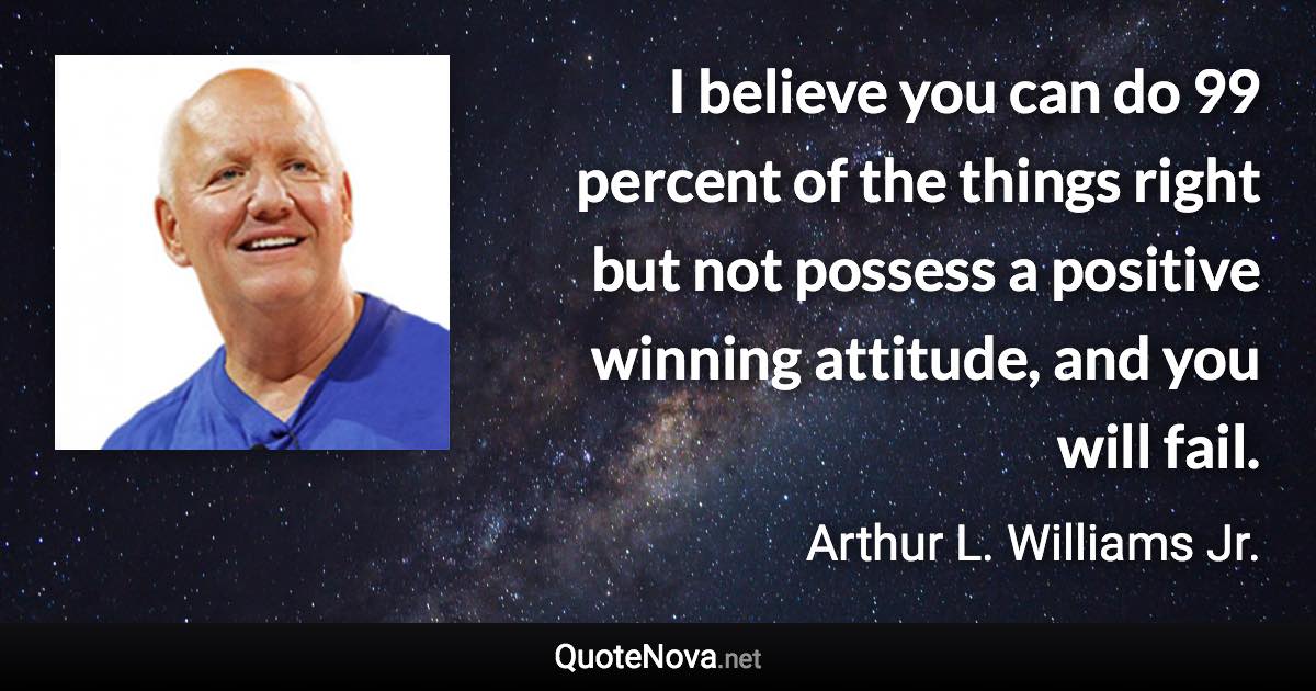 I believe you can do 99 percent of the things right but not possess a positive winning attitude, and you will fail. - Arthur L. Williams Jr. quote