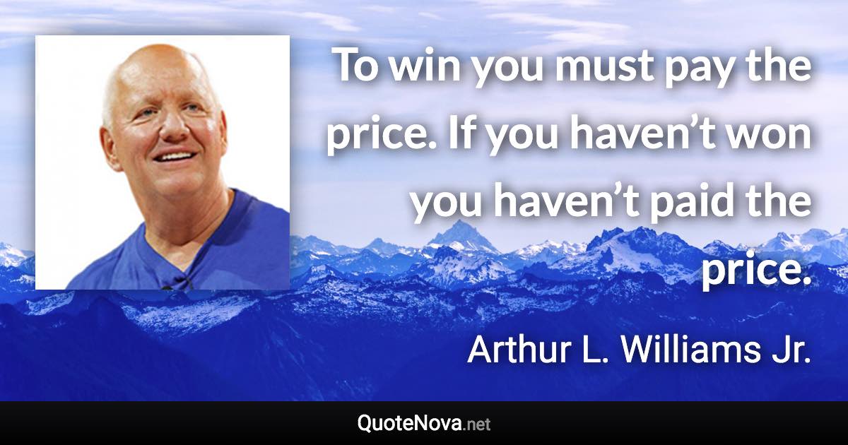 To win you must pay the price. If you haven’t won you haven’t paid the price. - Arthur L. Williams Jr. quote