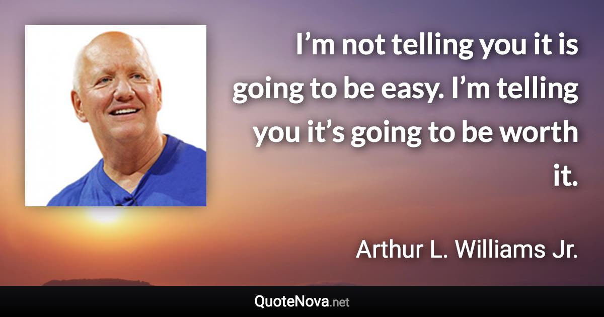 I’m not telling you it is going to be easy. I’m telling you it’s going to be worth it. - Arthur L. Williams Jr. quote
