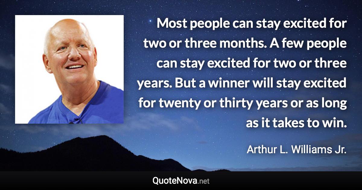 Most people can stay excited for two or three months. A few people can stay excited for two or three years. But a winner will stay excited for twenty or thirty years or as long as it takes to win. - Arthur L. Williams Jr. quote