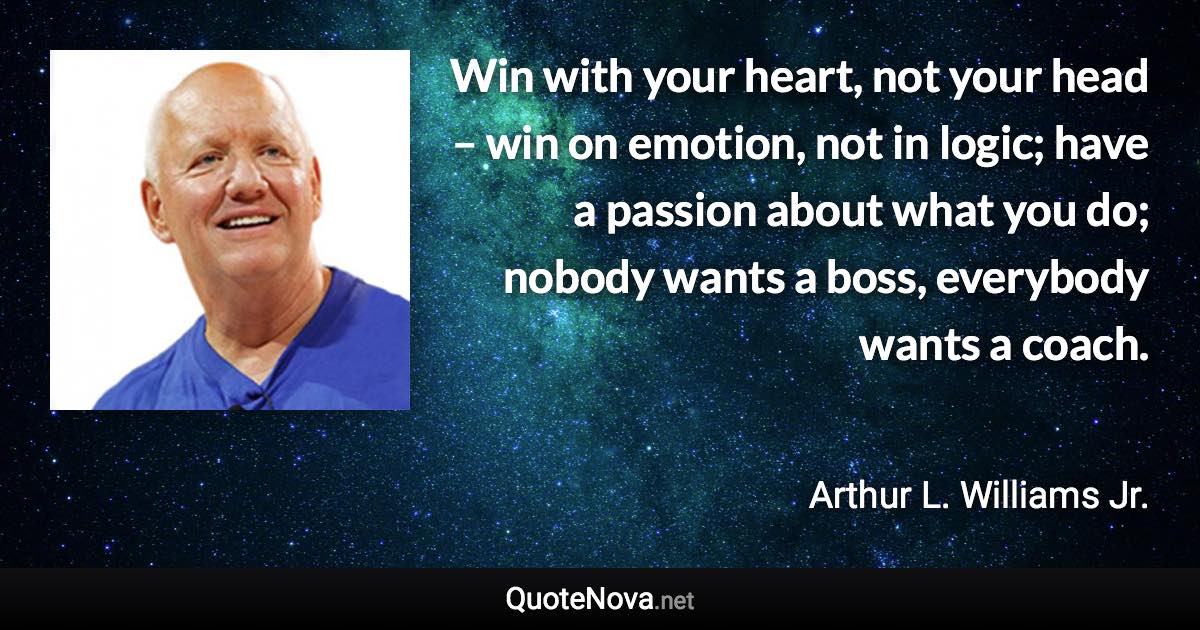 Win with your heart, not your head – win on emotion, not in logic; have a passion about what you do; nobody wants a boss, everybody wants a coach. - Arthur L. Williams Jr. quote