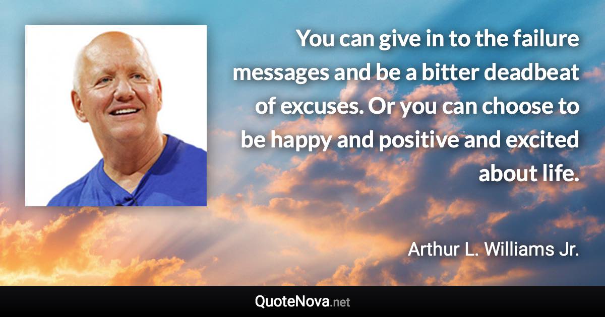 You can give in to the failure messages and be a bitter deadbeat of excuses. Or you can choose to be happy and positive and excited about life. - Arthur L. Williams Jr. quote