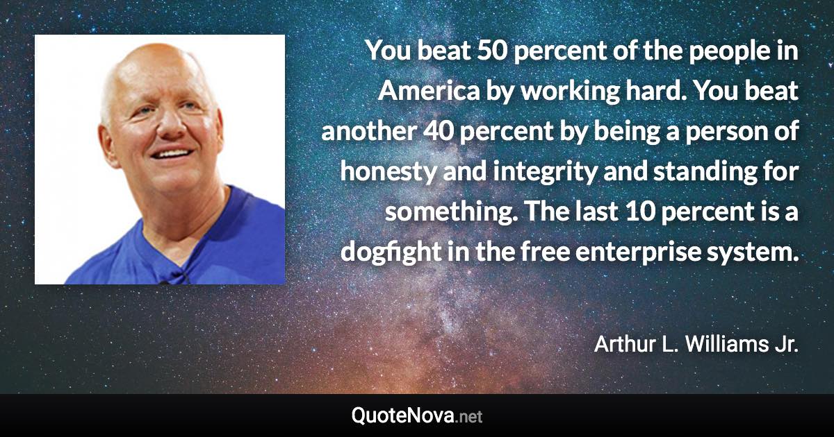 You beat 50 percent of the people in America by working hard. You beat another 40 percent by being a person of honesty and integrity and standing for something. The last 10 percent is a dogfight in the free enterprise system. - Arthur L. Williams Jr. quote