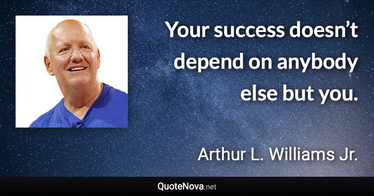 Your success doesn’t depend on anybody else but you. - Arthur L. Williams Jr. quote