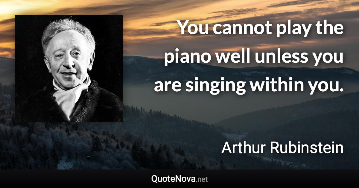 You cannot play the piano well unless you are singing within you. - Arthur Rubinstein quote
