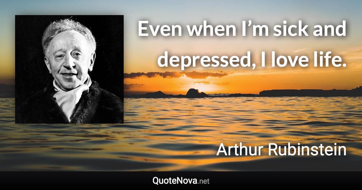 Even when I’m sick and depressed, I love life. - Arthur Rubinstein quote