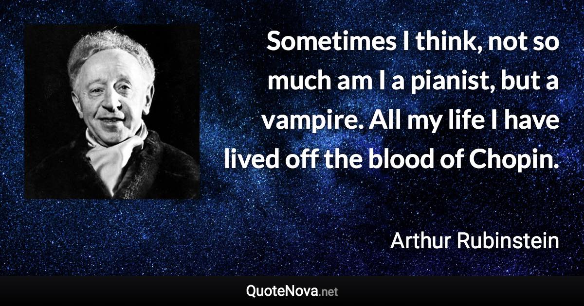 Sometimes I think, not so much am I a pianist, but a vampire. All my life I have lived off the blood of Chopin. - Arthur Rubinstein quote