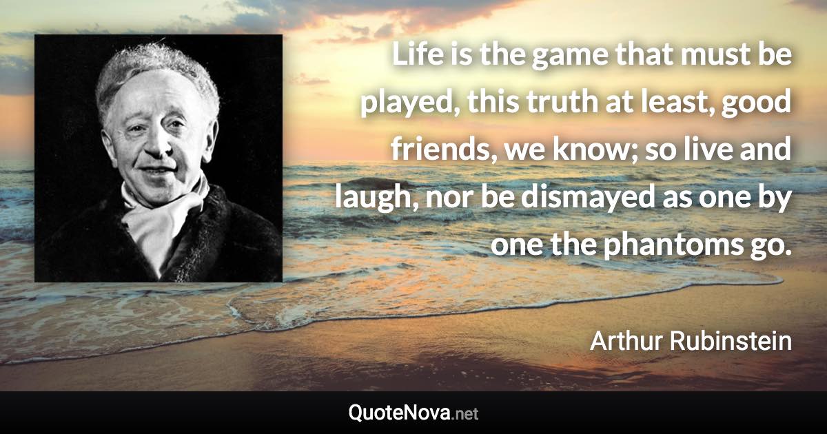 Life is the game that must be played, this truth at least, good friends, we know; so live and laugh, nor be dismayed as one by one the phantoms go. - Arthur Rubinstein quote