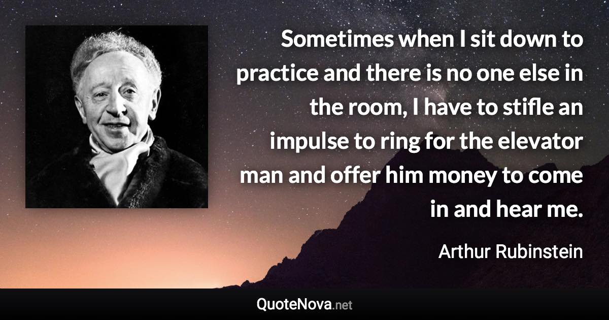 Sometimes when I sit down to practice and there is no one else in the room, I have to stifle an impulse to ring for the elevator man and offer him money to come in and hear me. - Arthur Rubinstein quote