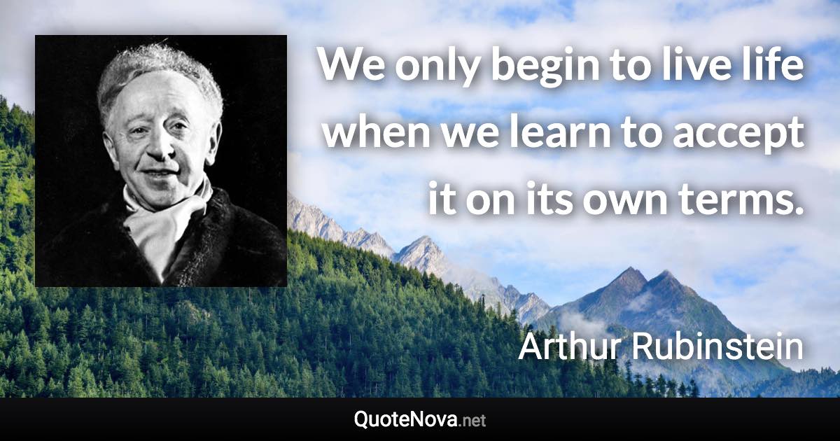 We only begin to live life when we learn to accept it on its own terms. - Arthur Rubinstein quote