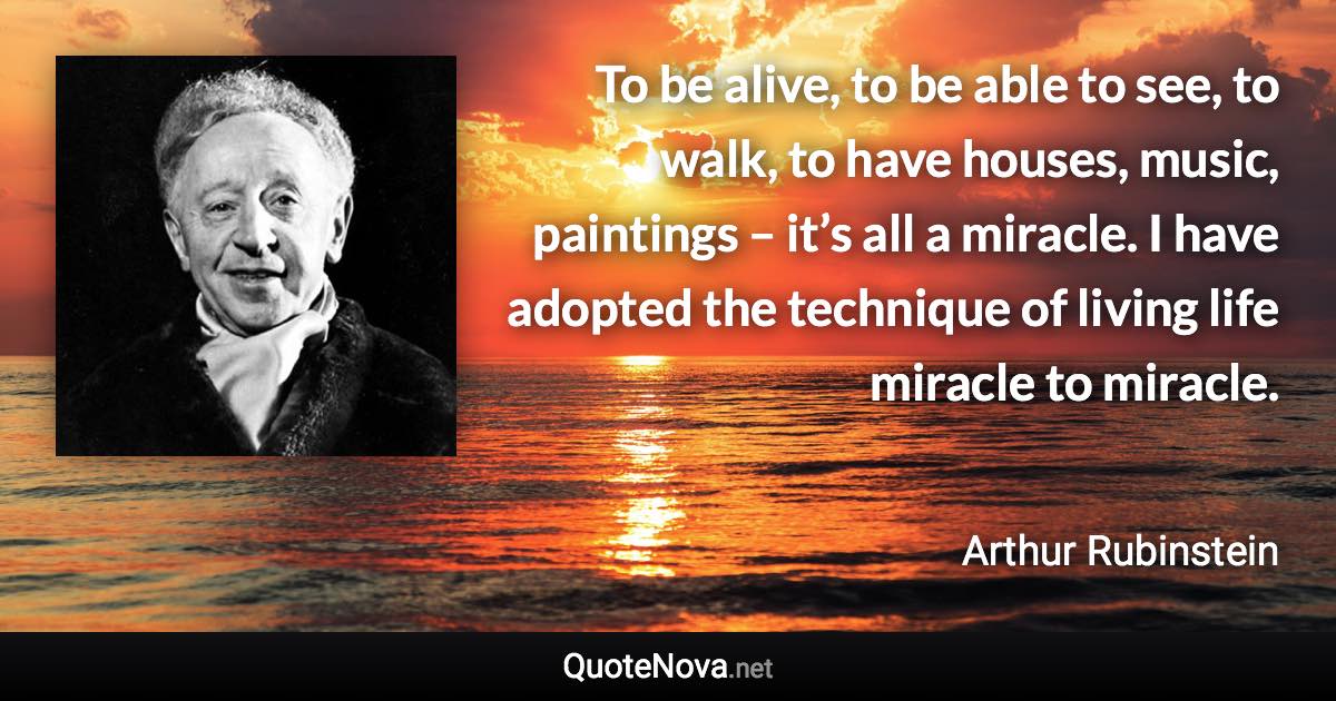 To be alive, to be able to see, to walk, to have houses, music, paintings – it’s all a miracle. I have adopted the technique of living life miracle to miracle. - Arthur Rubinstein quote