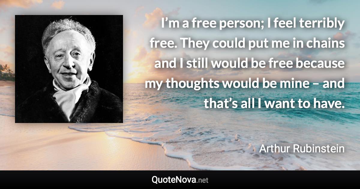 I’m a free person; I feel terribly free. They could put me in chains and I still would be free because my thoughts would be mine – and that’s all I want to have. - Arthur Rubinstein quote