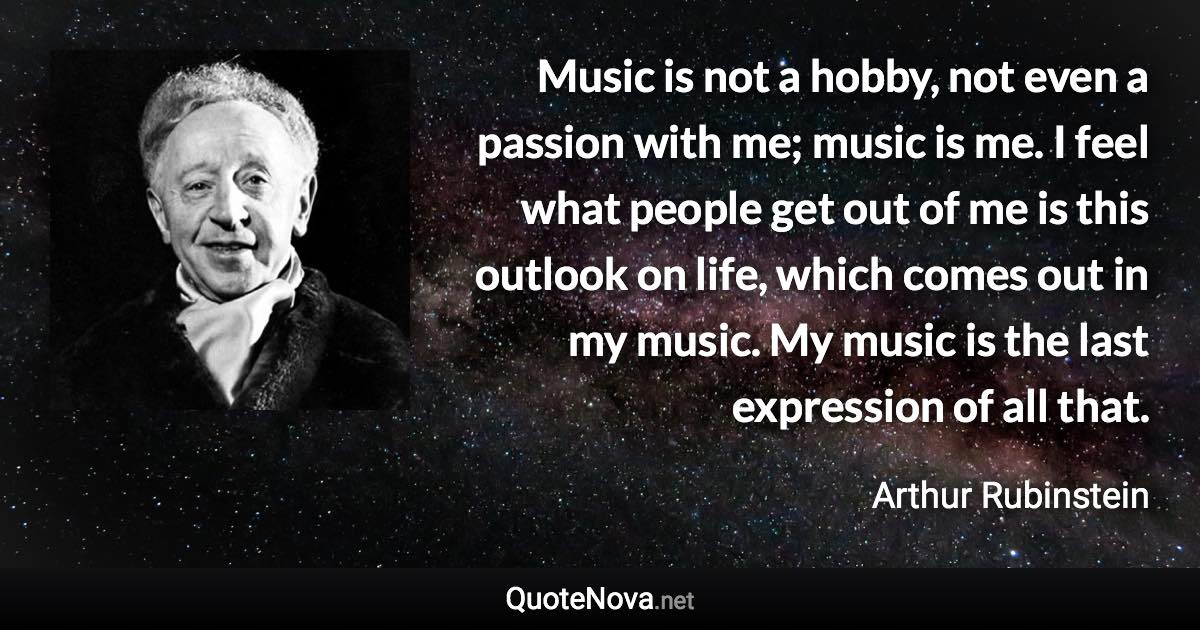 Music is not a hobby, not even a passion with me; music is me. I feel what people get out of me is this outlook on life, which comes out in my music. My music is the last expression of all that. - Arthur Rubinstein quote