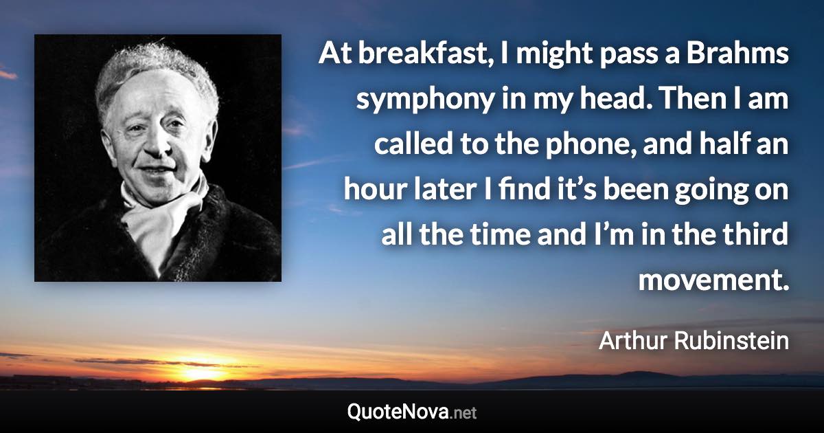 At breakfast, I might pass a Brahms symphony in my head. Then I am called to the phone, and half an hour later I find it’s been going on all the time and I’m in the third movement. - Arthur Rubinstein quote