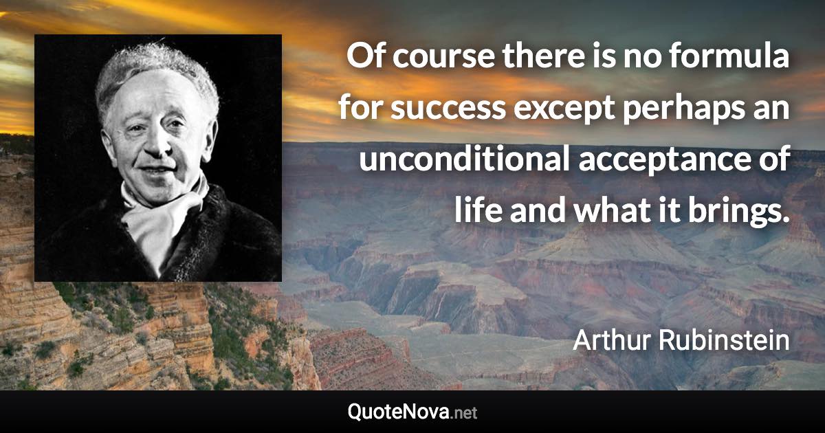 Of course there is no formula for success except perhaps an unconditional acceptance of life and what it brings. - Arthur Rubinstein quote
