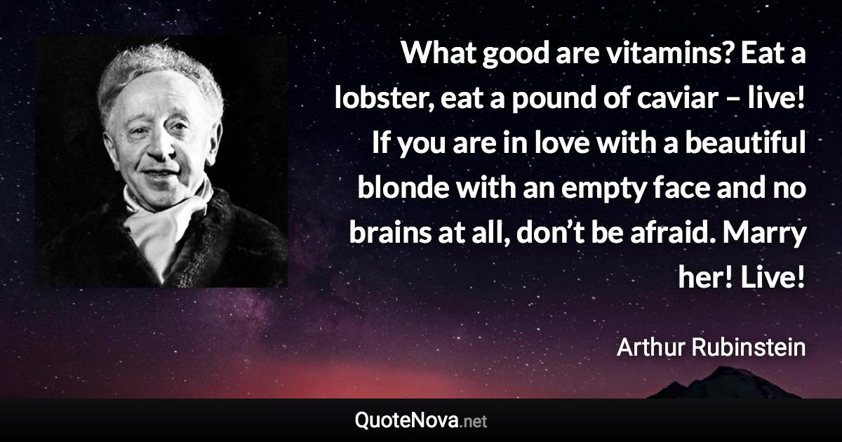 What good are vitamins? Eat a lobster, eat a pound of caviar – live! If you are in love with a beautiful blonde with an empty face and no brains at all, don’t be afraid. Marry her! Live! - Arthur Rubinstein quote