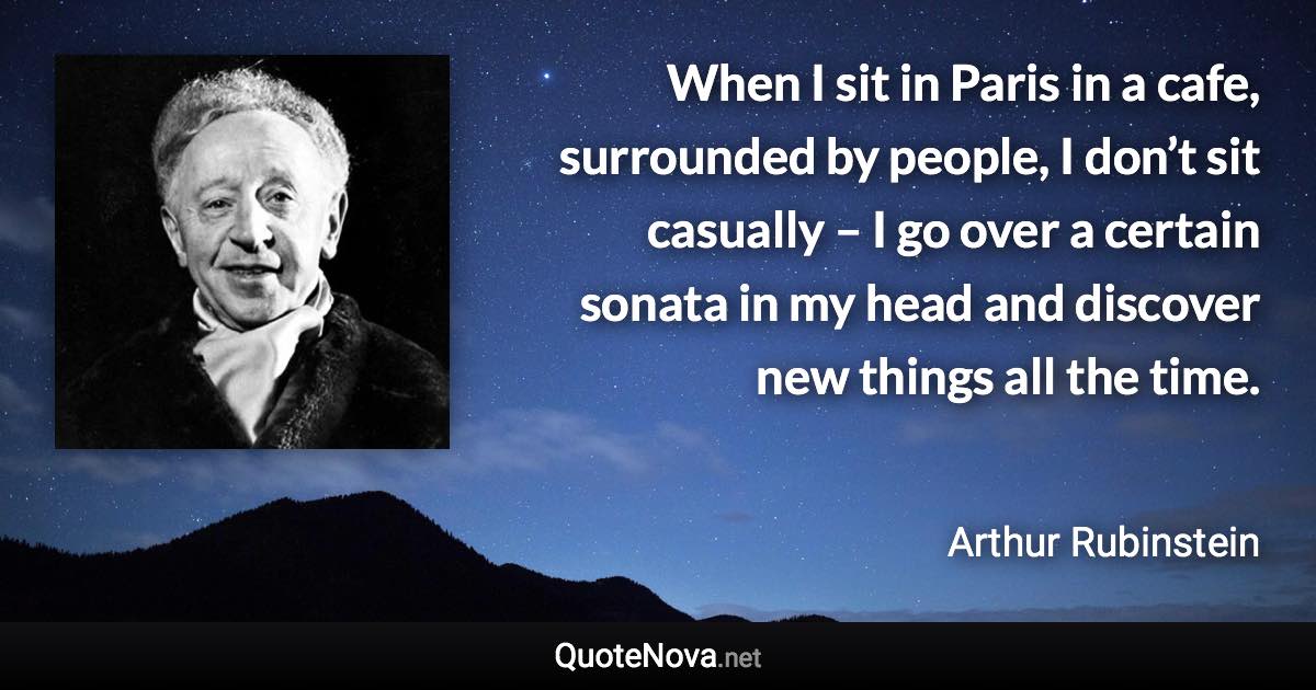 When I sit in Paris in a cafe, surrounded by people, I don’t sit casually – I go over a certain sonata in my head and discover new things all the time. - Arthur Rubinstein quote