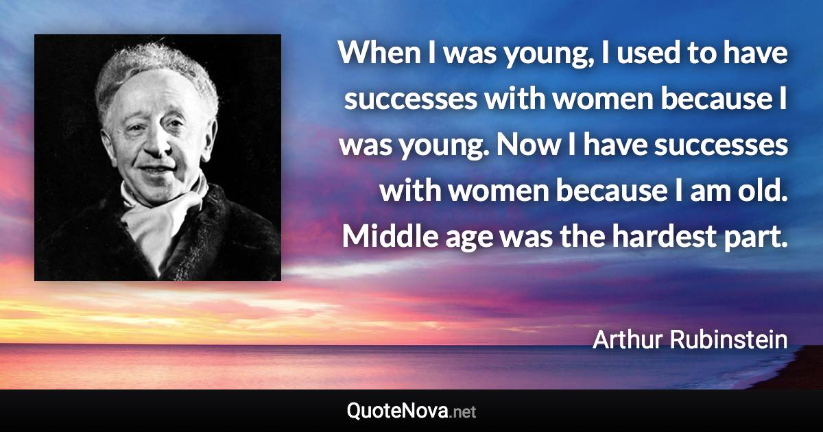 When I was young, I used to have successes with women because I was young. Now I have successes with women because I am old. Middle age was the hardest part. - Arthur Rubinstein quote