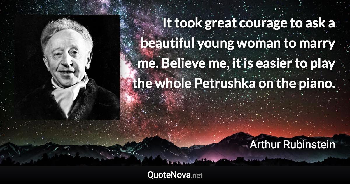 It took great courage to ask a beautiful young woman to marry me. Believe me, it is easier to play the whole Petrushka on the piano. - Arthur Rubinstein quote