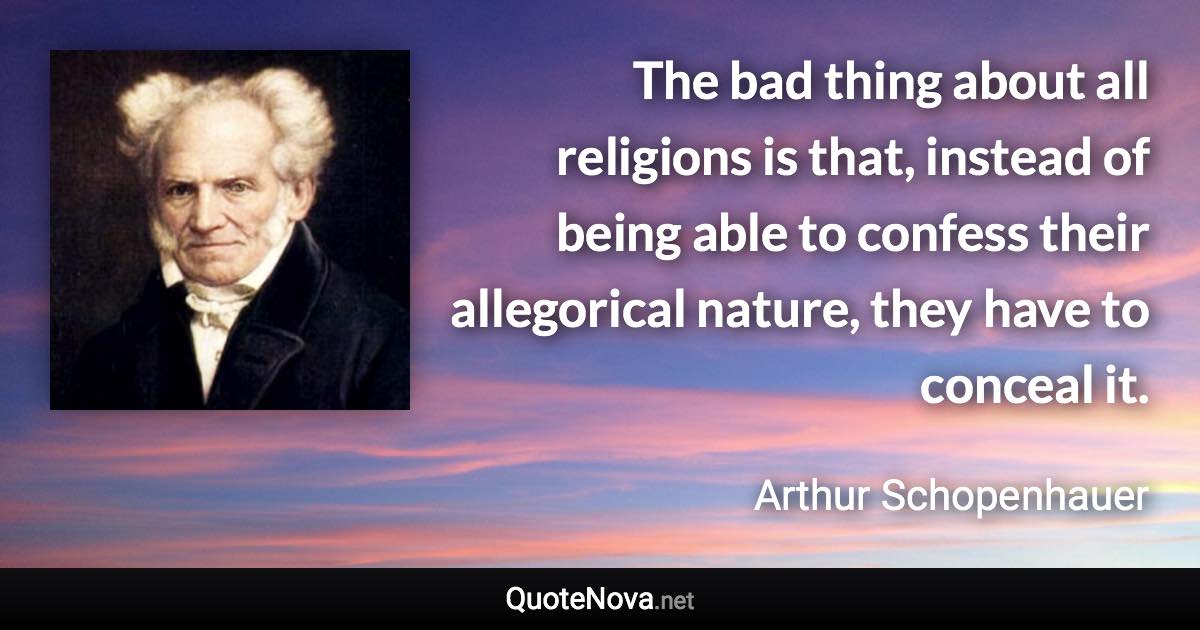 The bad thing about all religions is that, instead of being able to confess their allegorical nature, they have to conceal it. - Arthur Schopenhauer quote