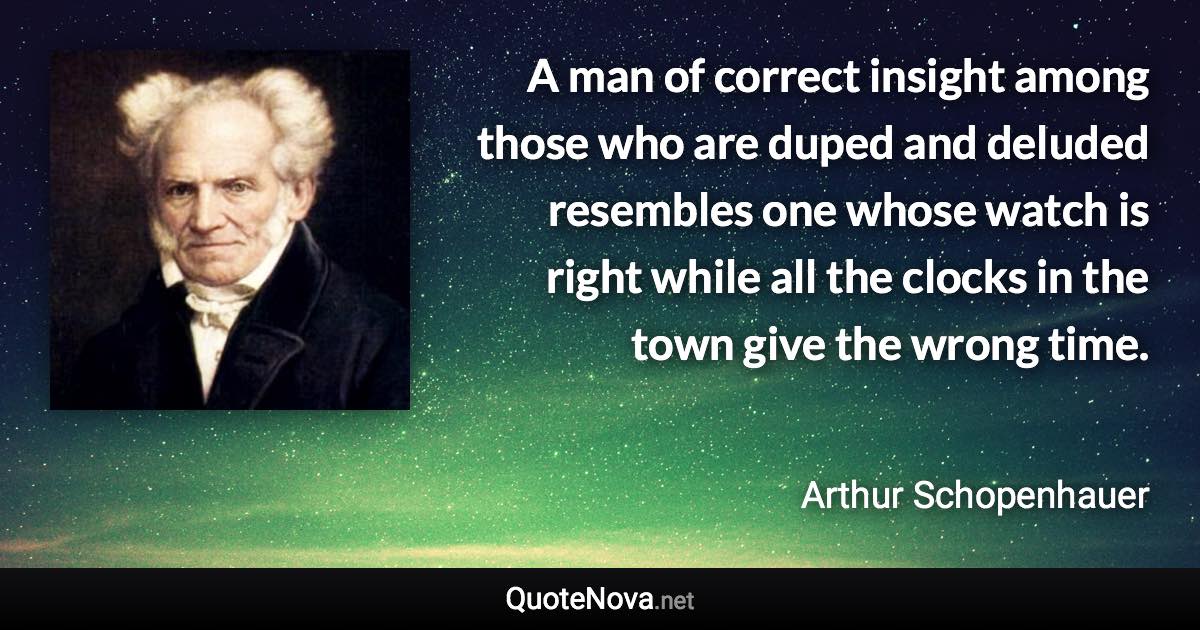 A man of correct insight among those who are duped and deluded resembles one whose watch is right while all the clocks in the town give the wrong time. - Arthur Schopenhauer quote