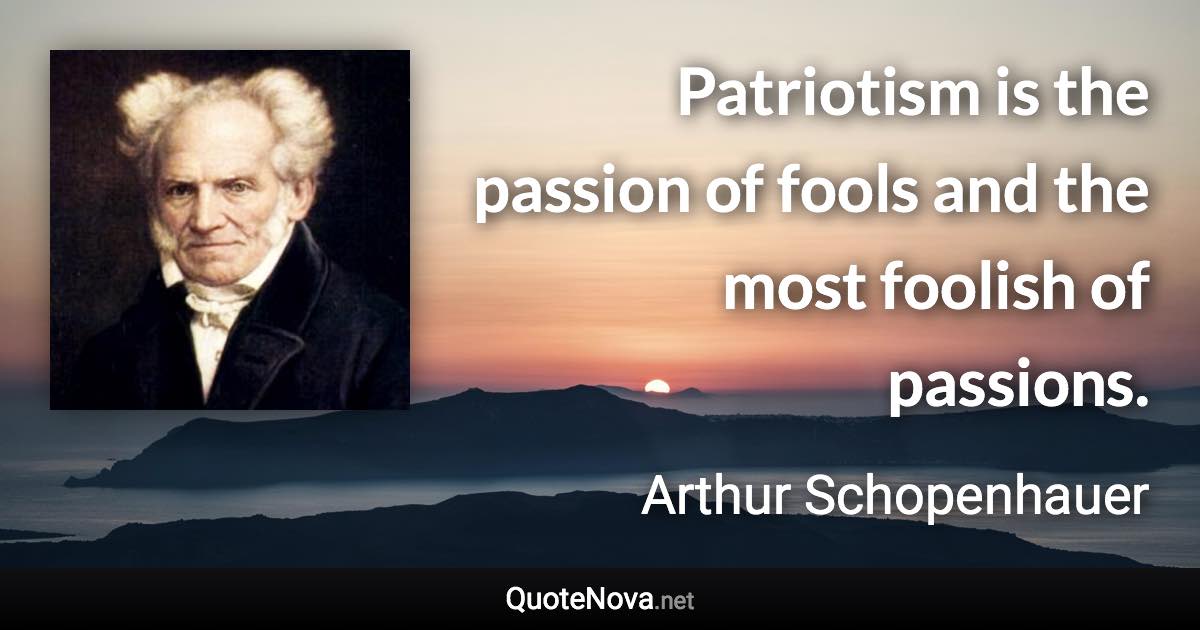 Patriotism is the passion of fools and the most foolish of passions. - Arthur Schopenhauer quote