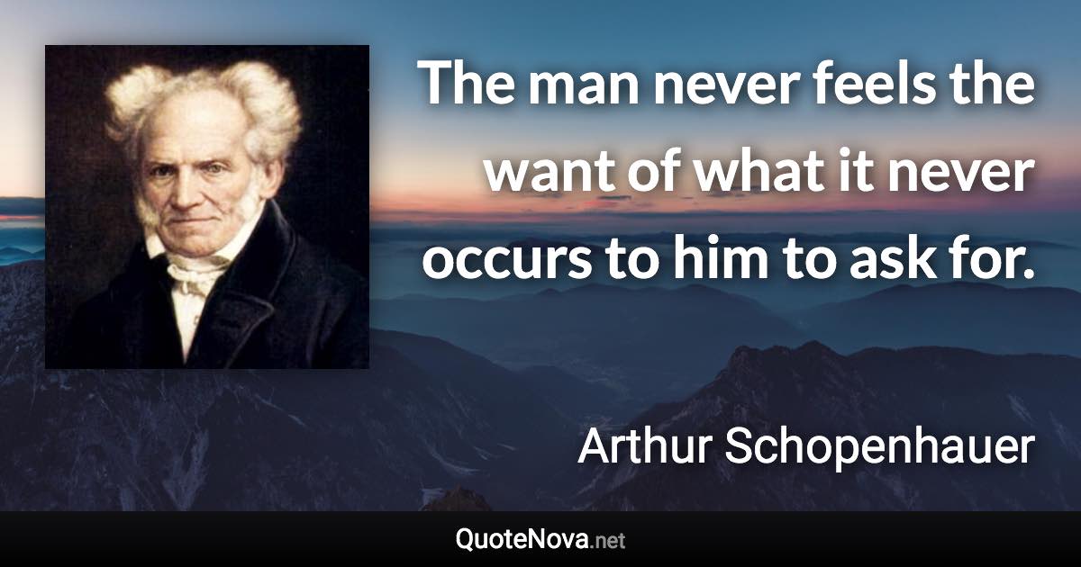 The man never feels the want of what it never occurs to him to ask for. - Arthur Schopenhauer quote