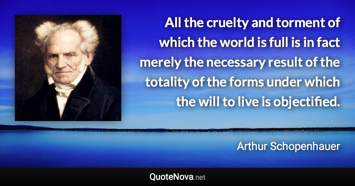 All the cruelty and torment of which the world is full is in fact merely the necessary result of the totality of the forms under which the will to live is objectified. - Arthur Schopenhauer quote