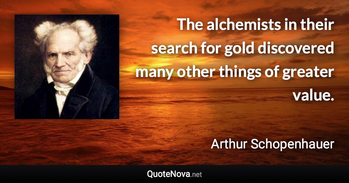 The alchemists in their search for gold discovered many other things of greater value. - Arthur Schopenhauer quote