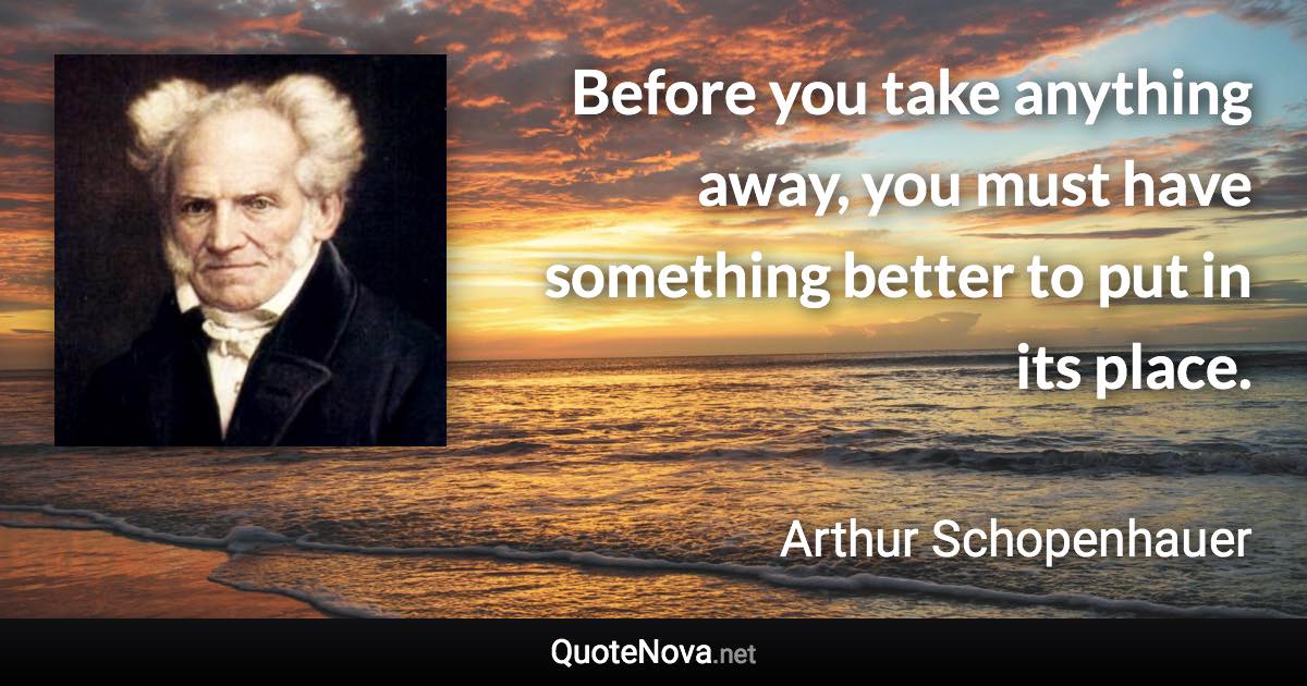 Before you take anything away, you must have something better to put in its place. - Arthur Schopenhauer quote