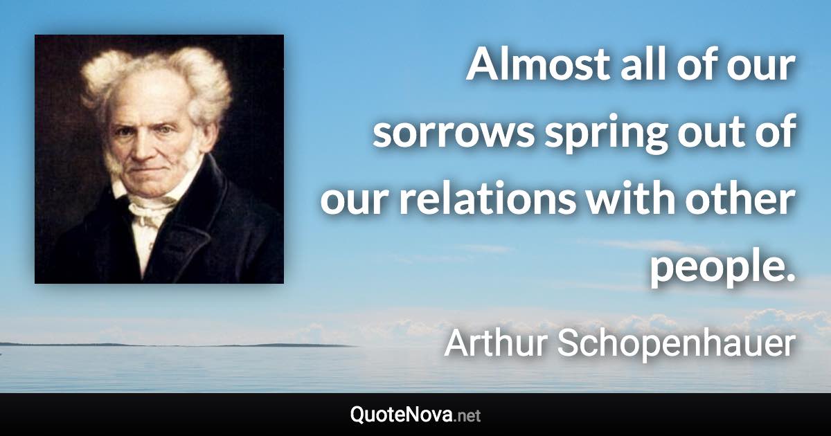 Almost all of our sorrows spring out of our relations with other people. - Arthur Schopenhauer quote