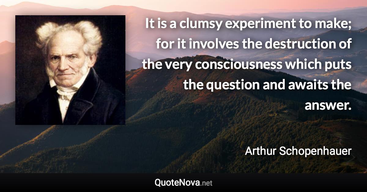 It is a clumsy experiment to make; for it involves the destruction of the very consciousness which puts the question and awaits the answer. - Arthur Schopenhauer quote