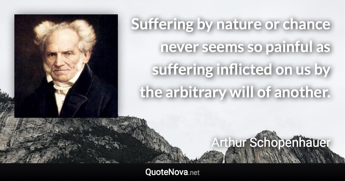 Suffering by nature or chance never seems so painful as suffering inflicted on us by the arbitrary will of another. - Arthur Schopenhauer quote