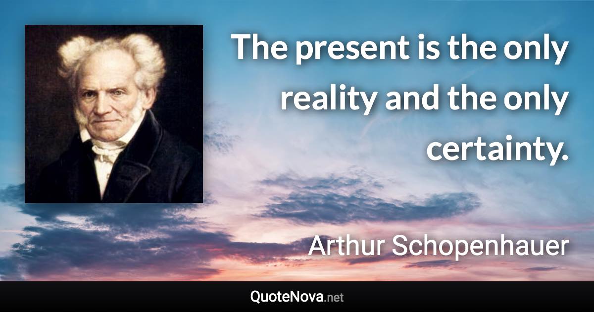 The present is the only reality and the only certainty. - Arthur Schopenhauer quote