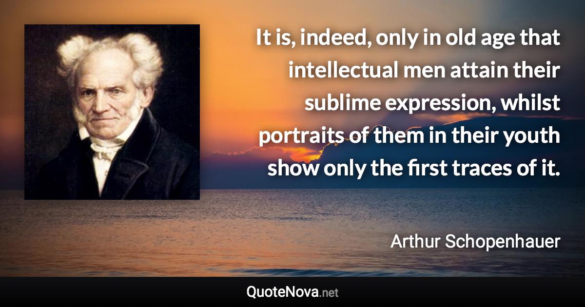 It is, indeed, only in old age that intellectual men attain their sublime expression, whilst portraits of them in their youth show only the first traces of it. - Arthur Schopenhauer quote