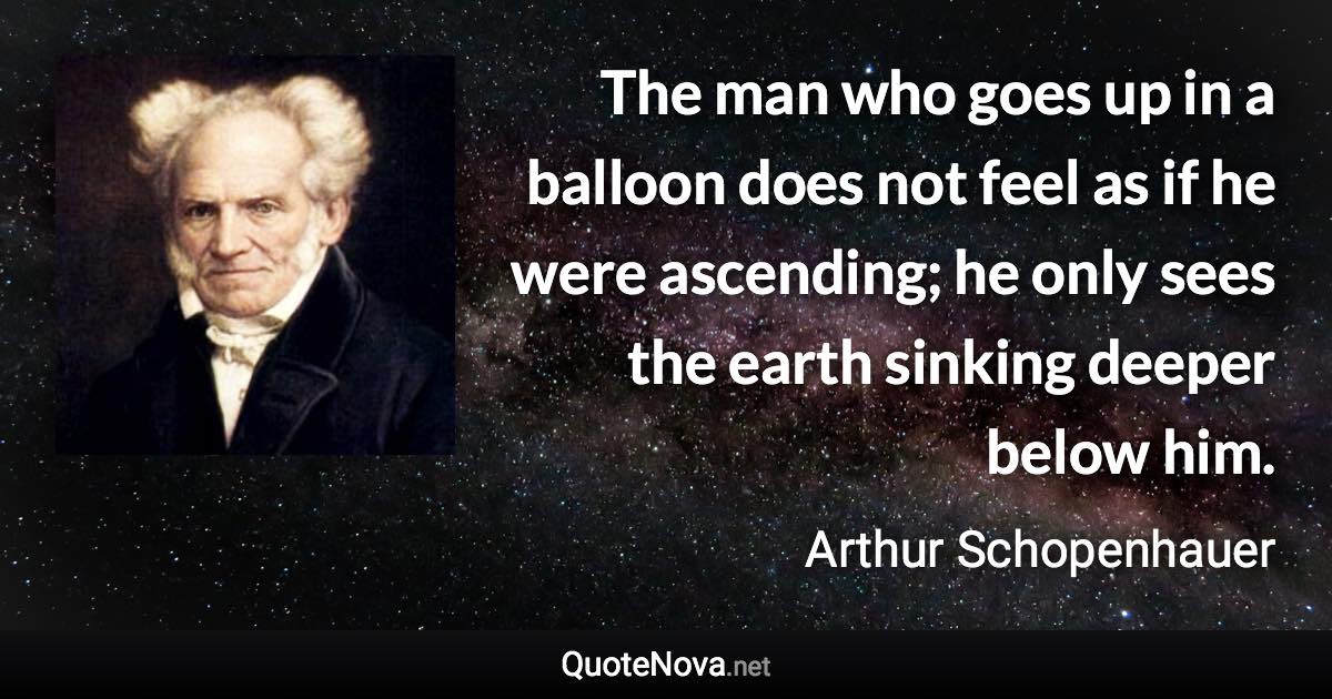 The man who goes up in a balloon does not feel as if he were ascending; he only sees the earth sinking deeper below him. - Arthur Schopenhauer quote