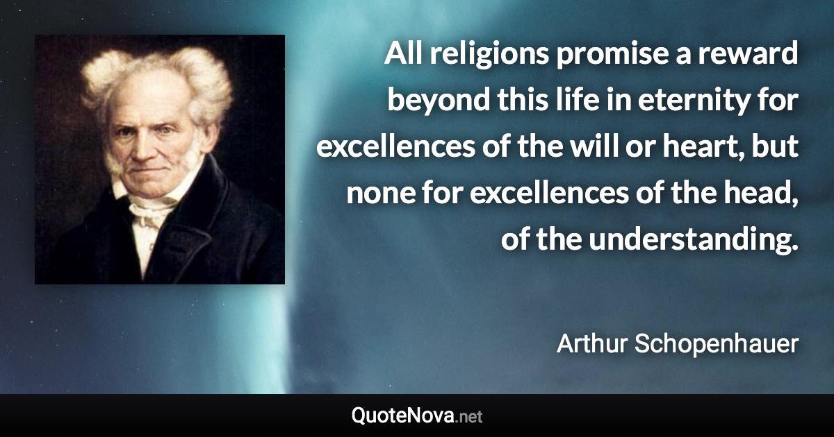 All religions promise a reward beyond this life in eternity for excellences of the will or heart, but none for excellences of the head, of the understanding. - Arthur Schopenhauer quote