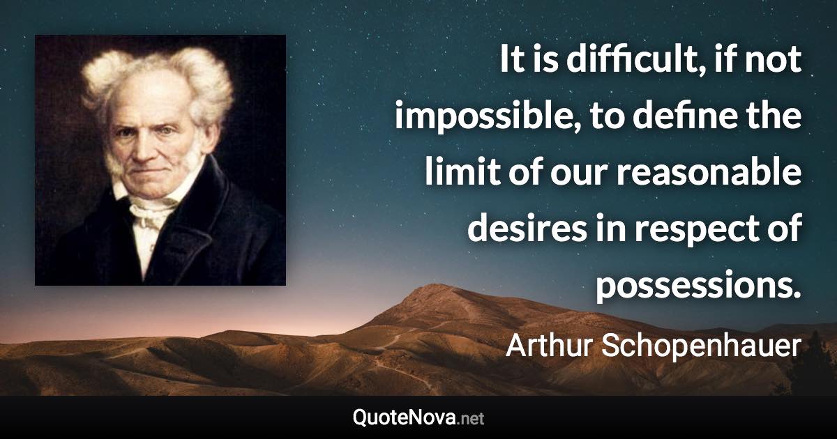 It is difficult, if not impossible, to define the limit of our reasonable desires in respect of possessions. - Arthur Schopenhauer quote