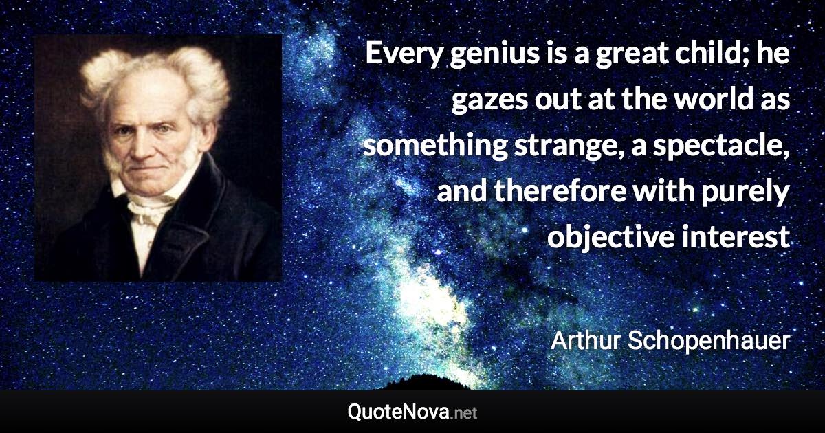 Every genius is a great child; he gazes out at the world as something strange, a spectacle, and therefore with purely objective interest - Arthur Schopenhauer quote