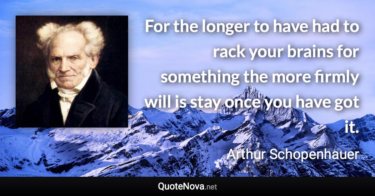 For the longer to have had to rack your brains for something the more firmly will is stay once you have got it. - Arthur Schopenhauer quote