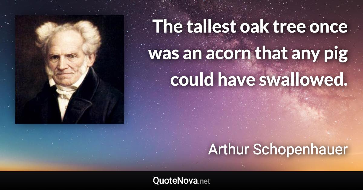 The tallest oak tree once was an acorn that any pig could have swallowed. - Arthur Schopenhauer quote