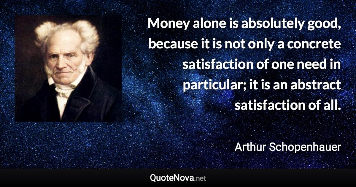 Money alone is absolutely good, because it is not only a concrete satisfaction of one need in particular; it is an abstract satisfaction of all. - Arthur Schopenhauer quote