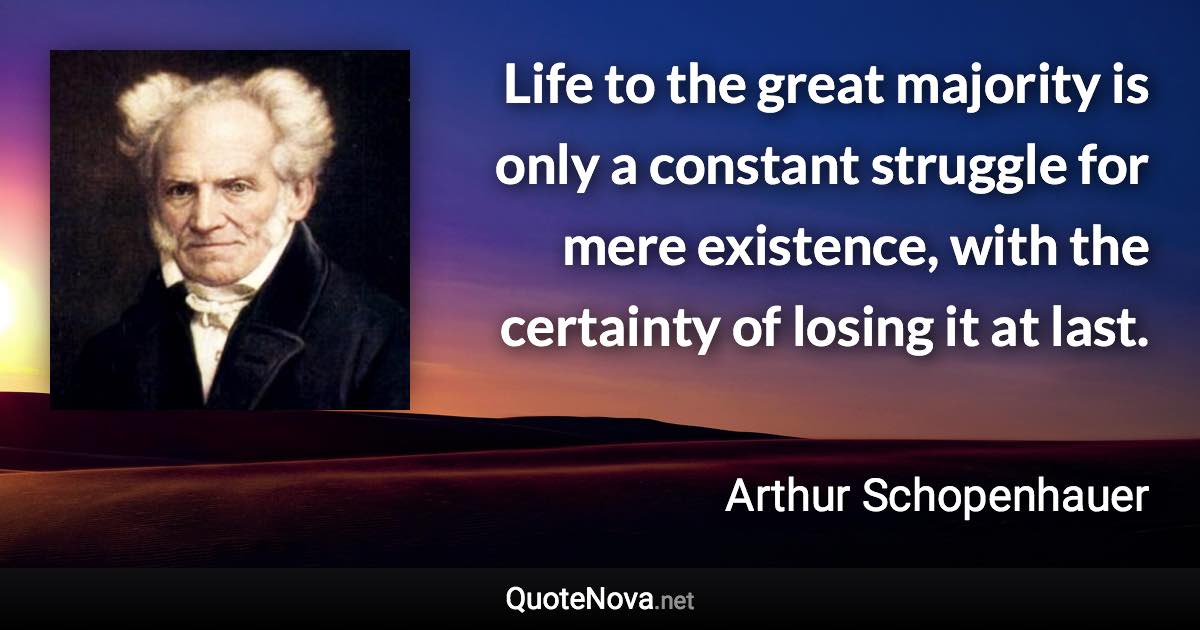 Life to the great majority is only a constant struggle for mere existence, with the certainty of losing it at last. - Arthur Schopenhauer quote